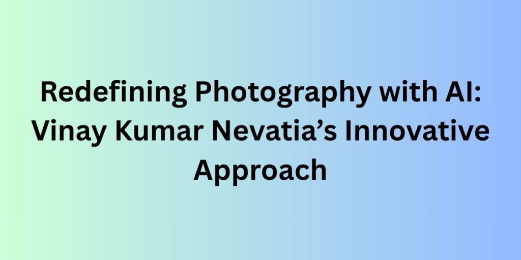 Redefining Photography with AI: Vinay Kumar Nevatia’s Innovative Approach