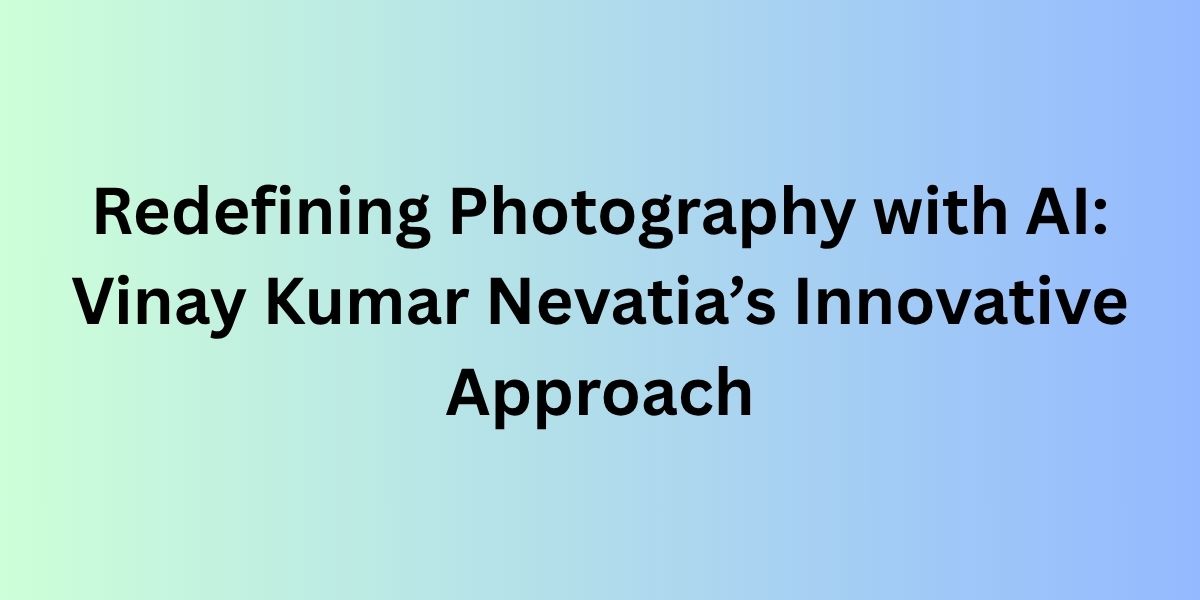 Redefining Photography with AI: Vinay Kumar Nevatia’s Innovative Approach